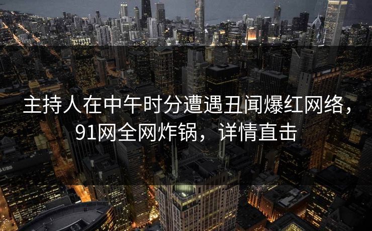 主持人在中午时分遭遇丑闻爆红网络，91网全网炸锅，详情直击