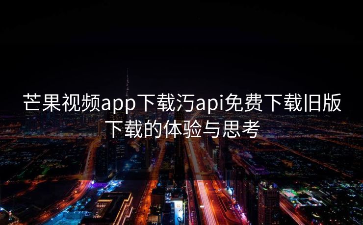 芒果视频app下载汅api免费下载旧版下载的体验与思考