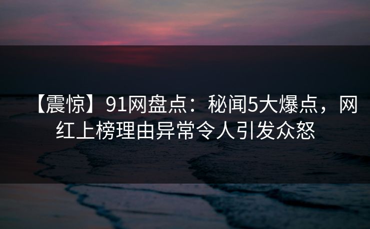 【震惊】91网盘点：秘闻5大爆点，网红上榜理由异常令人引发众怒