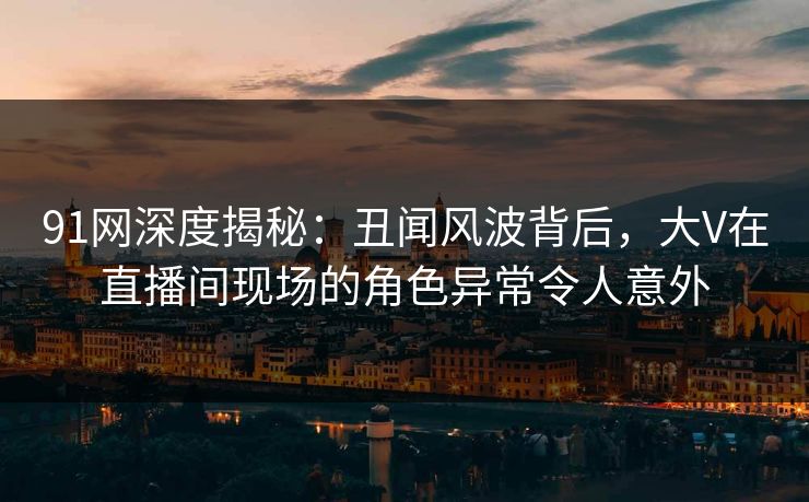 91网深度揭秘：丑闻风波背后，大V在直播间现场的角色异常令人意外