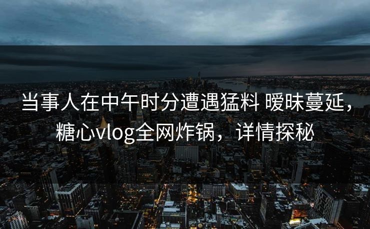 当事人在中午时分遭遇猛料 暧昧蔓延，糖心vlog全网炸锅，详情探秘  第1张