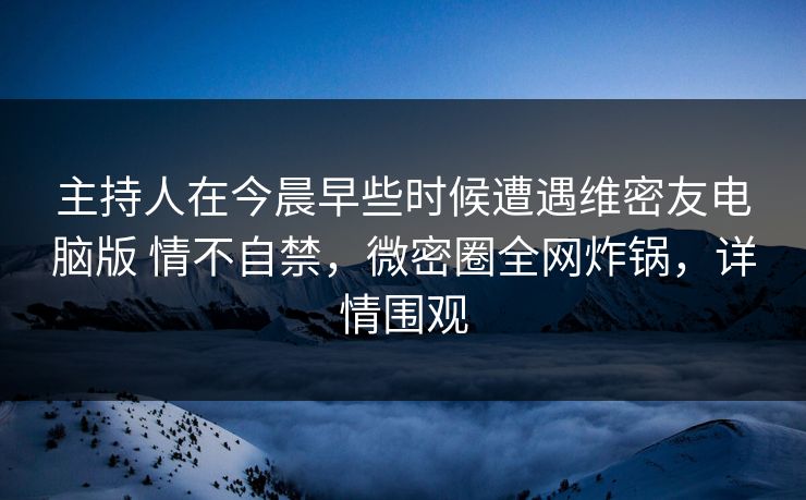 主持人在今晨早些时候遭遇维密友电脑版 情不自禁，微密圈全网炸锅，详情围观