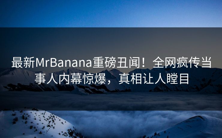 最新MrBanana重磅丑闻！全网疯传当事人内幕惊爆，真相让人瞠目  第1张