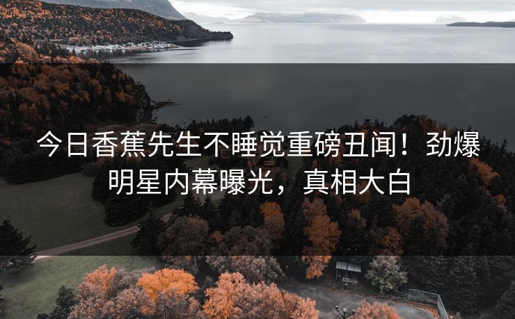 今日香蕉先生不睡觉重磅丑闻！劲爆明星内幕曝光，真相大白