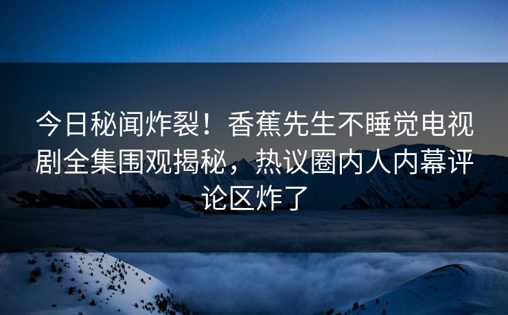 今日秘闻炸裂！香蕉先生不睡觉电视剧全集围观揭秘，热议圈内人内幕评论区炸了