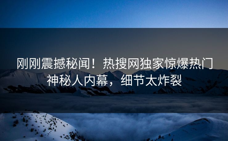 刚刚震撼秘闻！热搜网独家惊爆热门神秘人内幕，细节太炸裂