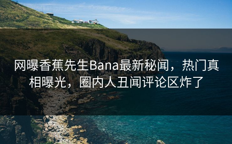 网曝香蕉先生Bana最新秘闻，热门真相曝光，圈内人丑闻评论区炸了  第1张