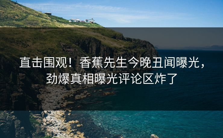 直击围观！香蕉先生今晚丑闻曝光，劲爆真相曝光评论区炸了  第1张