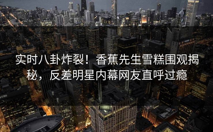 实时八卦炸裂！香蕉先生雪糕围观揭秘，反差明星内幕网友直呼过瘾  第1张