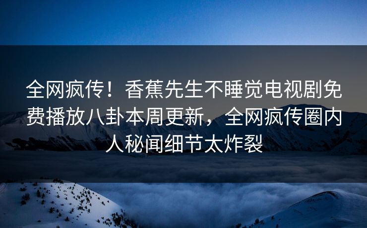 全网疯传！香蕉先生不睡觉电视剧免费播放八卦本周更新，全网疯传圈内人秘闻细节太炸裂