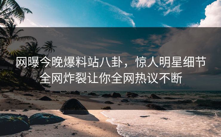 网曝今晚爆料站八卦，惊人明星细节全网炸裂让你全网热议不断