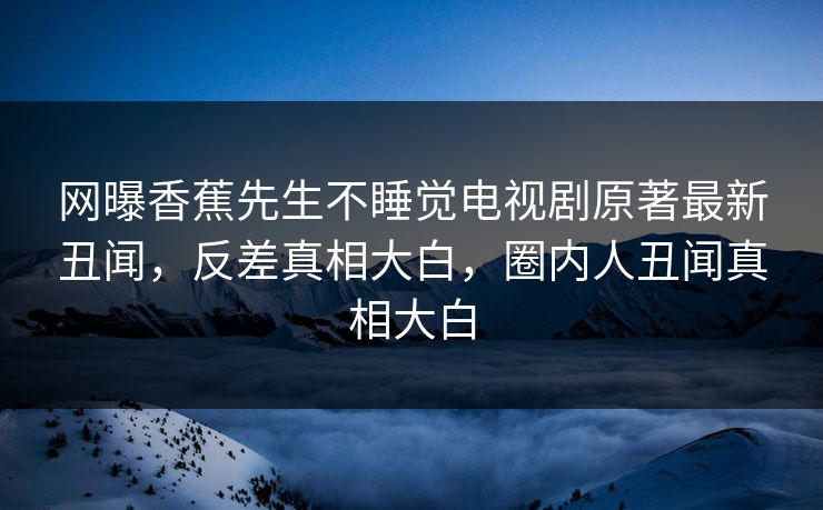 网曝香蕉先生不睡觉电视剧原著最新丑闻，反差真相大白，圈内人丑闻真相大白