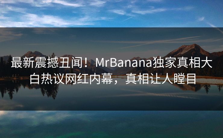 最新震撼丑闻！MrBanana独家真相大白热议网红内幕，真相让人瞠目