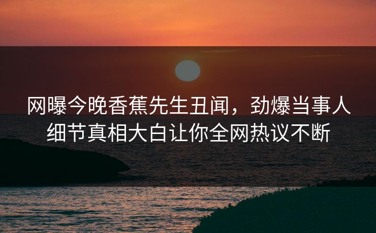 网曝今晚香蕉先生丑闻，劲爆当事人细节真相大白让你全网热议不断