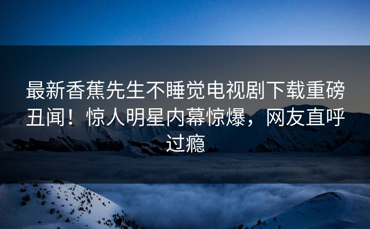 最新香蕉先生不睡觉电视剧下载重磅丑闻！惊人明星内幕惊爆，网友直呼过瘾