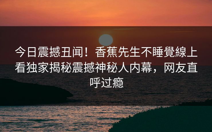 今日震撼丑闻！香蕉先生不睡覺線上看独家揭秘震撼神秘人内幕，网友直呼过瘾