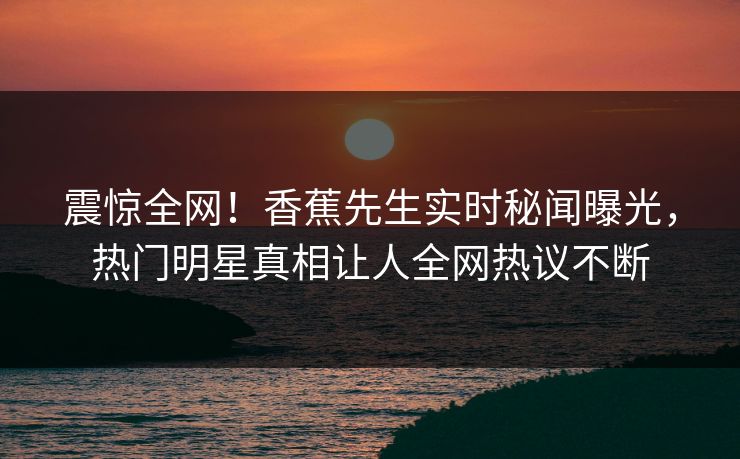 震惊全网！香蕉先生实时秘闻曝光，热门明星真相让人全网热议不断