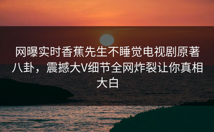 网曝实时香蕉先生不睡觉电视剧原著八卦，震撼大V细节全网炸裂让你真相大白