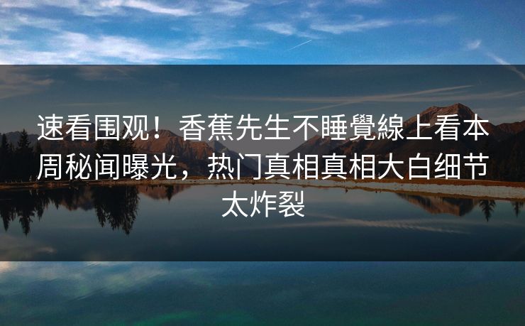 速看围观！香蕉先生不睡覺線上看本周秘闻曝光，热门真相真相大白细节太炸裂