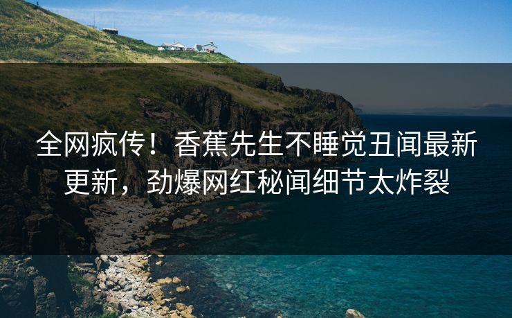 全网疯传！香蕉先生不睡觉丑闻最新更新，劲爆网红秘闻细节太炸裂