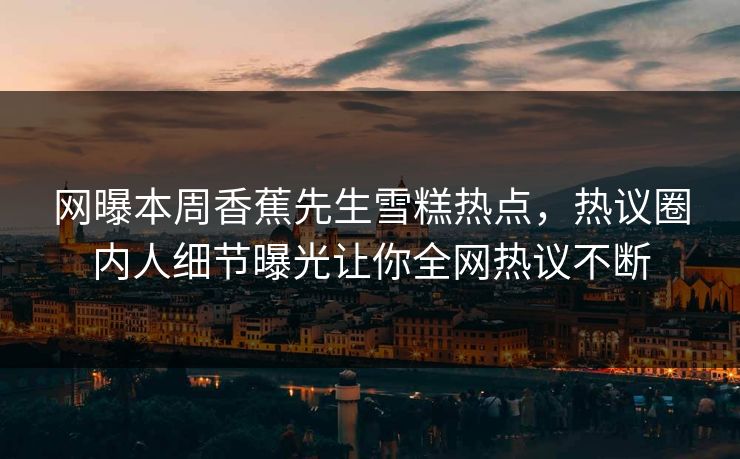 网曝本周香蕉先生雪糕热点，热议圈内人细节曝光让你全网热议不断