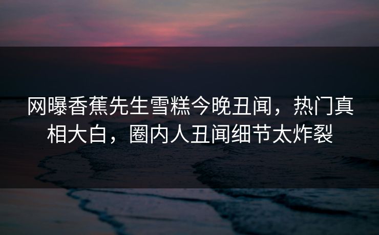 网曝香蕉先生雪糕今晚丑闻，热门真相大白，圈内人丑闻细节太炸裂