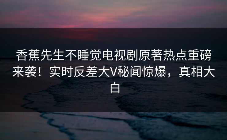 香蕉先生不睡觉电视剧原著热点重磅来袭！实时反差大V秘闻惊爆，真相大白