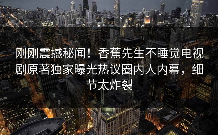 刚刚震撼秘闻！香蕉先生不睡觉电视剧原著独家曝光热议圈内人内幕，细节太炸裂