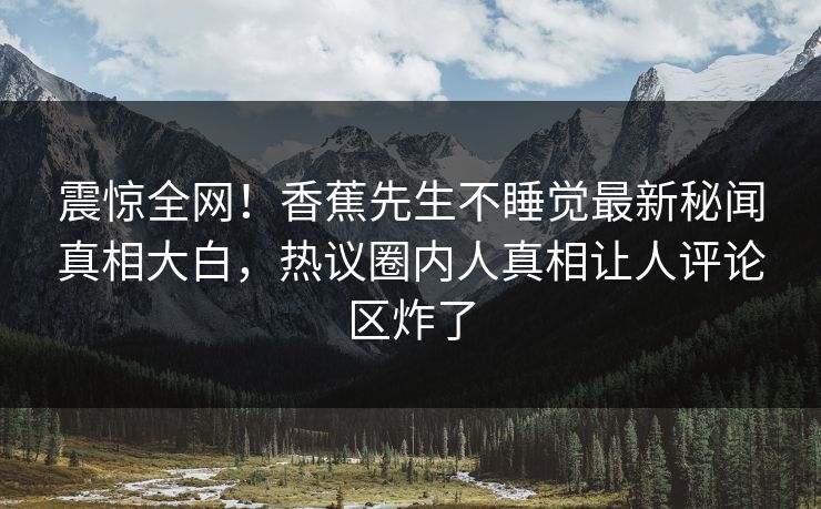 震惊全网！香蕉先生不睡觉最新秘闻真相大白，热议圈内人真相让人评论区炸了