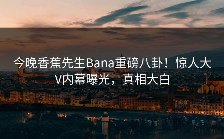 今晚香蕉先生Bana重磅八卦！惊人大V内幕曝光，真相大白