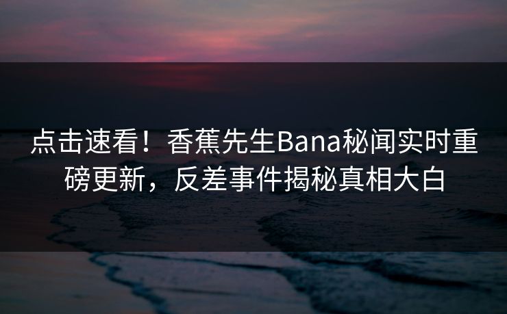 点击速看！香蕉先生Bana秘闻实时重磅更新，反差事件揭秘真相大白