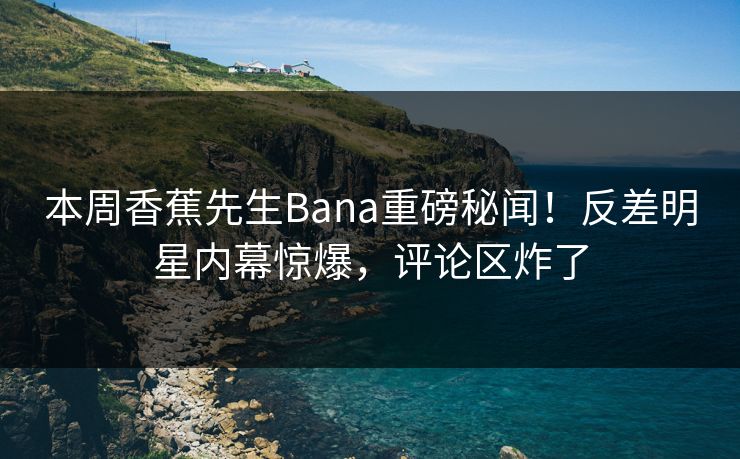 本周香蕉先生Bana重磅秘闻！反差明星内幕惊爆，评论区炸了