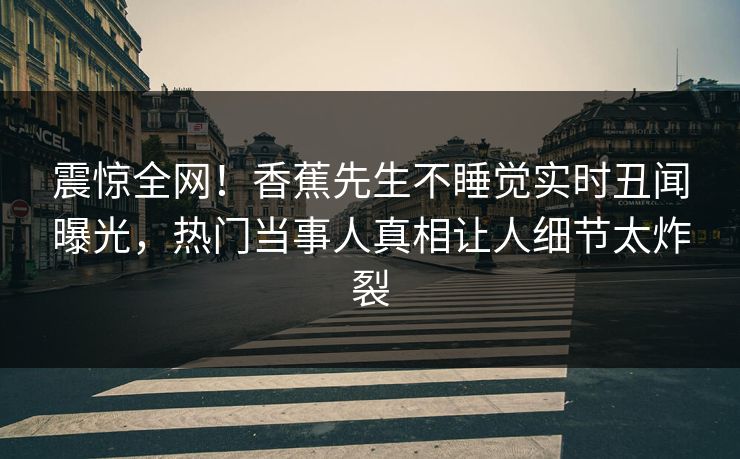 震惊全网！香蕉先生不睡觉实时丑闻曝光，热门当事人真相让人细节太炸裂