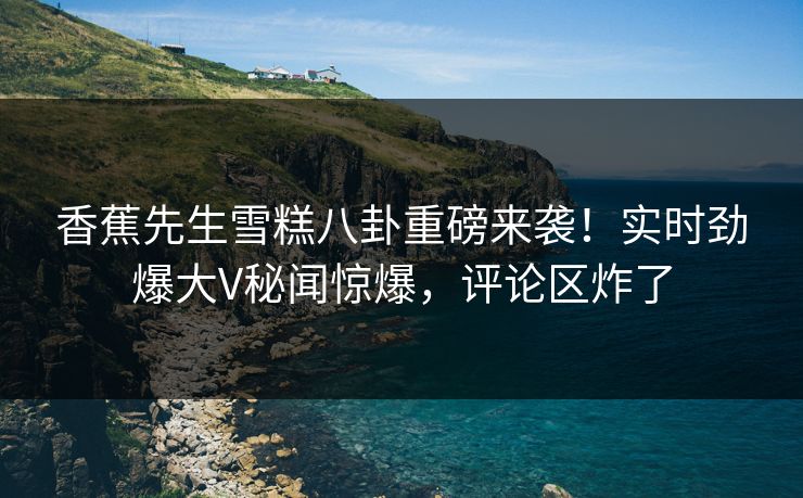 香蕉先生雪糕八卦重磅来袭！实时劲爆大V秘闻惊爆，评论区炸了