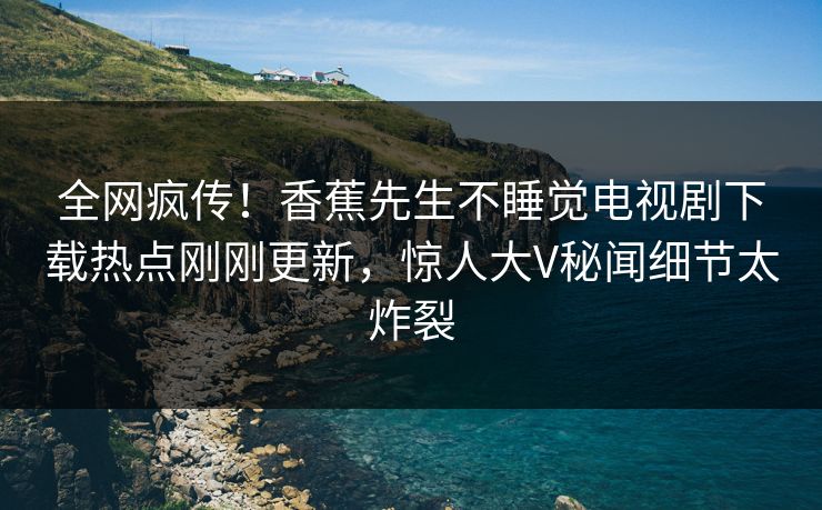 全网疯传！香蕉先生不睡觉电视剧下载热点刚刚更新，惊人大V秘闻细节太炸裂