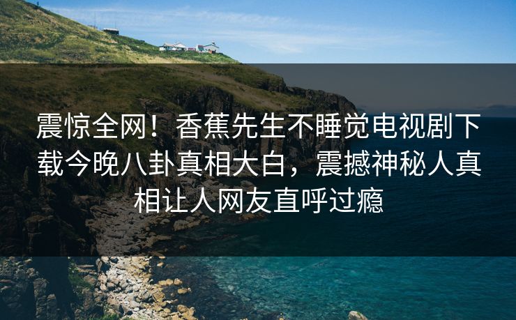 震惊全网！香蕉先生不睡觉电视剧下载今晚八卦真相大白，震撼神秘人真相让人网友直呼过瘾  第1张