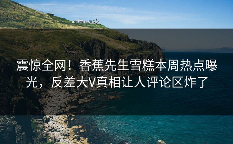 震惊全网！香蕉先生雪糕本周热点曝光，反差大V真相让人评论区炸了  第1张