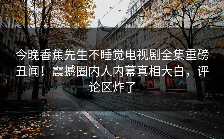 今晚香蕉先生不睡觉电视剧全集重磅丑闻！震撼圈内人内幕真相大白，评论区炸了