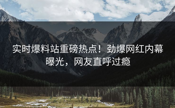 实时爆料站重磅热点！劲爆网红内幕曝光，网友直呼过瘾