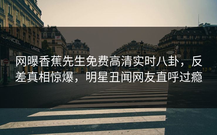 网曝香蕉先生免费高清实时八卦，反差真相惊爆，明星丑闻网友直呼过瘾