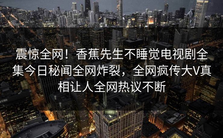 震惊全网！香蕉先生不睡觉电视剧全集今日秘闻全网炸裂，全网疯传大V真相让人全网热议不断