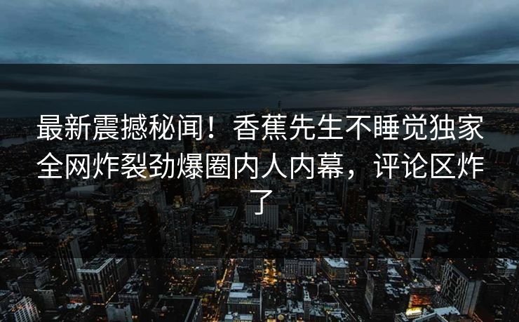 最新震撼秘闻！香蕉先生不睡觉独家全网炸裂劲爆圈内人内幕，评论区炸了