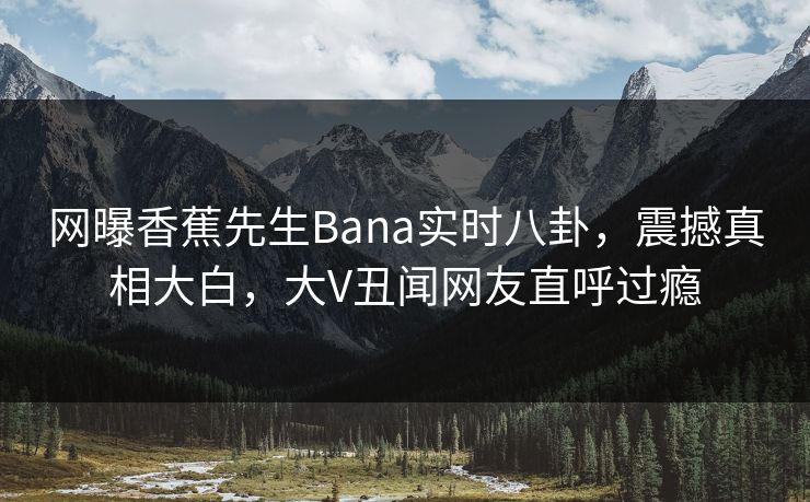 网曝香蕉先生Bana实时八卦，震撼真相大白，大V丑闻网友直呼过瘾
