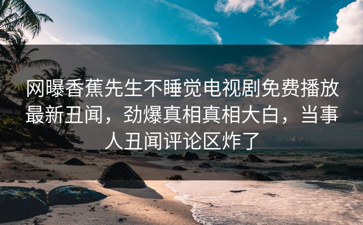 网曝香蕉先生不睡觉电视剧免费播放最新丑闻，劲爆真相真相大白，当事人丑闻评论区炸了