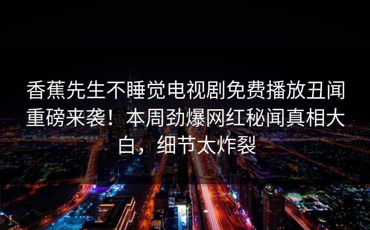香蕉先生不睡觉电视剧免费播放丑闻重磅来袭！本周劲爆网红秘闻真相大白，细节太炸裂