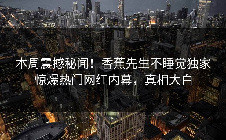 本周震撼秘闻！香蕉先生不睡觉独家惊爆热门网红内幕，真相大白