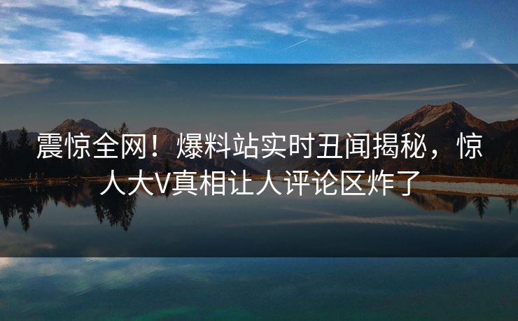 震惊全网！爆料站实时丑闻揭秘，惊人大V真相让人评论区炸了