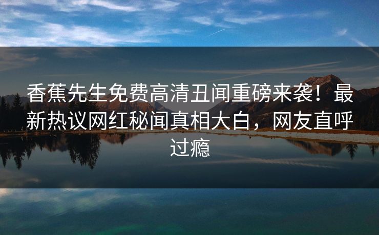 香蕉先生免费高清丑闻重磅来袭！最新热议网红秘闻真相大白，网友直呼过瘾  第1张