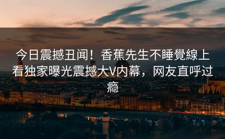 今日震撼丑闻！香蕉先生不睡覺線上看独家曝光震撼大V内幕，网友直呼过瘾