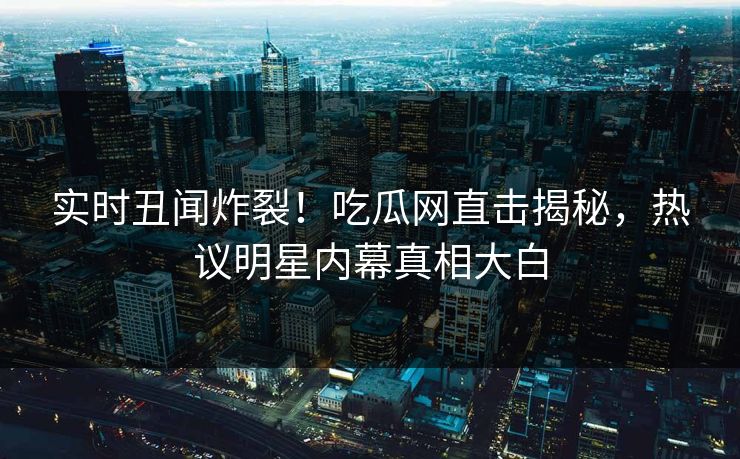 实时丑闻炸裂！吃瓜网直击揭秘，热议明星内幕真相大白